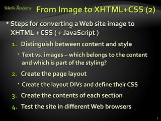 From Image to XHTML+CSS (2)
 Steps for converting a Web site image to

 XHTML + CSS ( + JavaScript )
  1. Distinguish between content and style
    Text vs. images – which belongs to the content
     and which is part of the styling?
  2. Create the page layout
    Create the layout DIVs and define their CSS
  3. Create the contents of each section
  4. Test the site in different Web browsers
                                                      5
 
