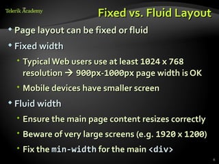 Fixed vs. Fluid Layout
 Page layout can be fixed or fluid

 Fixed width

   Typical Web users use at least 1024 x 768
    resolution  900px-1000px page width is OK
   Mobile devices have smaller screen
 Fluid width

   Ensure the main page content resizes correctly
   Beware of very large screens (e.g. 1920 x 1200)
   Fix the min-width for the main <div>
                                                      6
 