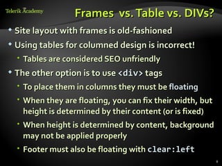 Frames vs. Table vs. DIVs?
   Site layout with frames is old-fashioned
   Using tables for columned design is incorrect!
     Tables are considered SEO unfriendly
   The other option is to use <div> tags
     To place them in columns they must be floating
     When they are floating, you can fix their width, but
      height is determined by their content (or is fixed)
     When height is determined by content, background
      may not be applied properly
     Footer must also be floating with clear:left
                                                             8
 