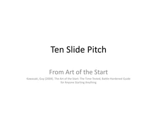 Ten Slide Pitch

                 From Art of the Start
Kawasaki, Guy (2004). The Art of the Start: The Time-Tested, Battle-Hardened Guide
                          for Anyone Starting Anything
 