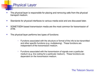 Physical Layer The physical layer is responsible for placing and removing cells from the physical transport medium.  Standards for physical interfaces to various media exist and are discussed later. SONET/SDH based transmission media are the most common for transmission of ATM.  The physical layer performs two types of functions: Functions associated with the structure or format of the info to be transmitted and other specific functions (e.g. multiplexing).  These functions are independent of the transmission medium. Functions associated with the transmission of signals over a particular medium (e.g. line coding for a particular medium).  These functions are dependent on the transmission medium. 
