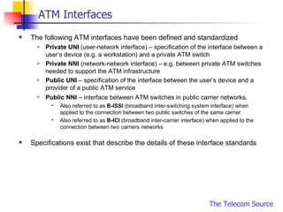 ATM Interfaces The following ATM interfaces have been defined and standardized Private UNI  (user-network interface) – specification of the interface between a user’s device (e.g. a workstation) and a private ATM switch Private NNI  (network-network interface) – e.g. between private ATM switches needed to support the ATM infrastructure Public UNI  – specification of the interface between the user’s device and a provider of a public ATM service Public NNI  – interface between ATM switches in public carrier networks.   Also referred to as  B-ISSI  (broadband inter-switching system interface) when applied to the connection between two public switches of the same carrier Also referred to as  B-ICI  (broadband inter-carrier interface) when applied to the connection between two carriers networks Specifications exist that describe the details of these interface standards 