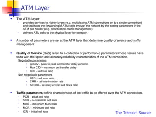 ATM Layer The ATM layer: provides services to higher layers (e.g. multiplexing ATM connections on to a single connection) and facilitates the forwarding of ATM cells through the network by the setting parameters in the ATM cell header (e.g. prioritization, traffic management).  delivers ATM cells to the physical layer for transport A number of parameters are set at the ATM layer that determine  quality of service  and  traffic management Quality of Service  (QoS) refers to a collection of performance parameters whose values have to do with the speed and accuracy/reliability characteristics of the ATM connection.  Negotiable parameters   ppCDV – peak to peak cell transfer delay variation Max CTD – maximum cell transfer delay  CLR – cell loss ratio Non-negotiable parameters CER – cell error ratio CMR – cell mis-insertion rate SECBR – severely errored cell block ratio Traffic parameters  define characteristics of the traffic to be offered over the ATM connection.  PCR – peak cell rate SCR – sustainable cell rate MBS – maximum burst rate MCR – minimum cell rate ICR – initial cell rate 