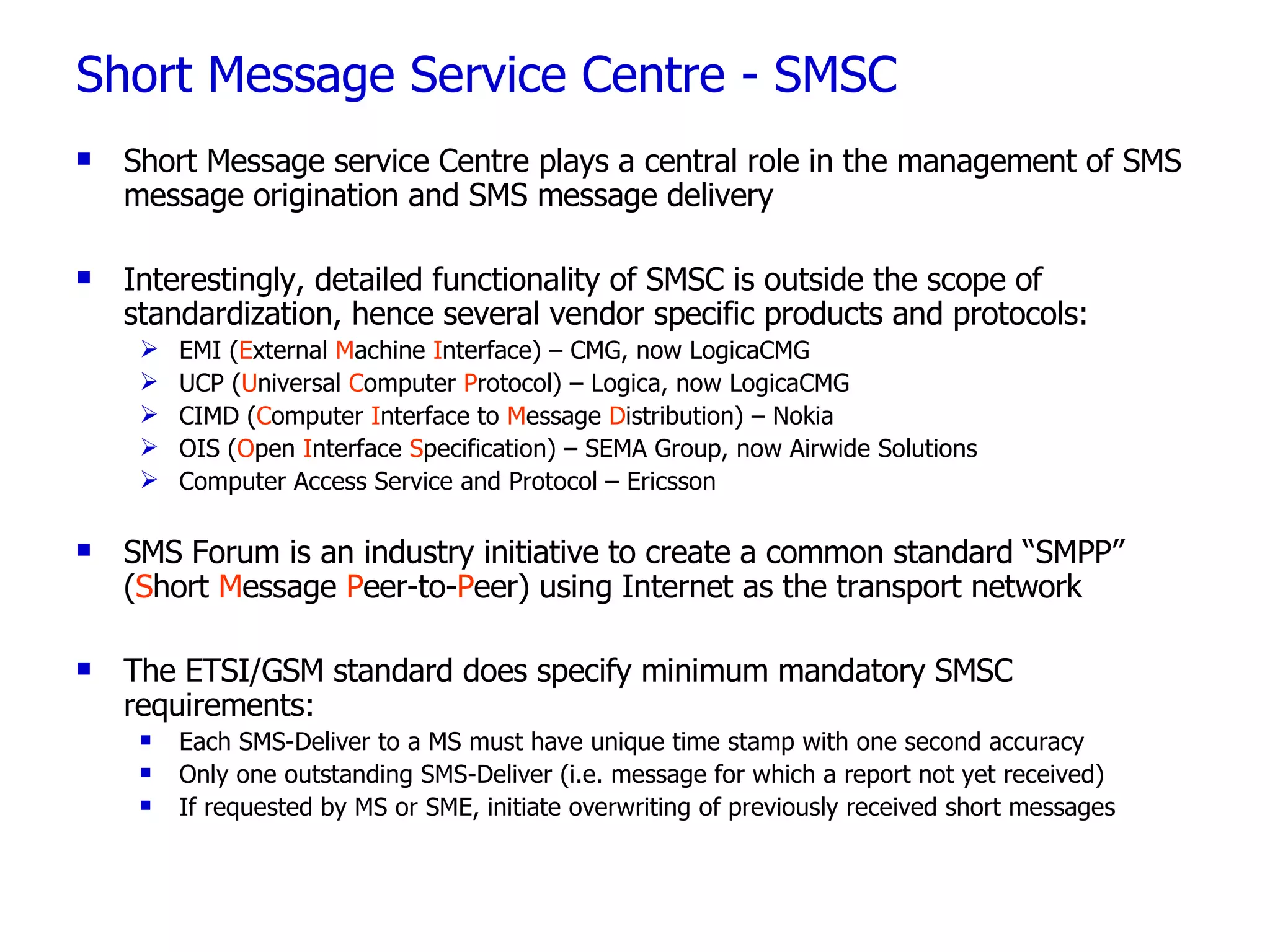 Short Message Service Centre - SMSC Short Message service Centre plays a central role in the management of SMS message origination and SMS message delivery Interestingly, detailed functionality of SMSC is outside the scope of standardization, hence several vendor specific products and protocols: EMI ( E xternal  M achine  I nterface) – CMG, now LogicaCMG UCP ( U niversal  C omputer  P rotocol) – Logica, now LogicaCMG CIMD ( C omputer  I nterface to  M essage  D istribution) – Nokia OIS ( O pen  I nterface  S pecification) – SEMA Group, now Airwide Solutions Computer Access Service and Protocol – Ericsson SMS Forum is an industry initiative to create a common standard “SMPP” ( S hort  M essage  P eer-to- P eer) using Internet as the transport network The ETSI/GSM standard does specify minimum mandatory SMSC requirements: Each SMS-Deliver to a MS must have unique time stamp with one second accuracy Only one outstanding SMS-Deliver (i.e. message for which a report not yet received) If requested by MS or SME, initiate overwriting of previously received short messages 