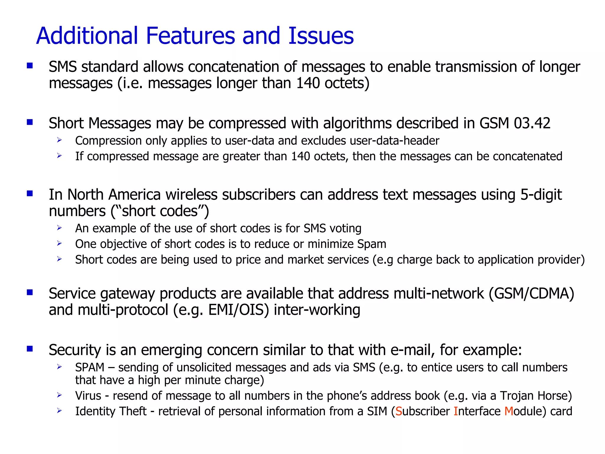 Additional Features and Issues SMS standard allows concatenation of messages to enable transmission of longer messages (i.e. messages longer than 140 octets) Short Messages may be compressed with algorithms described in GSM 03.42 Compression only applies to user-data and excludes user-data-header If compressed message are greater than 140 octets, then the messages can be concatenated In North America wireless subscribers can address text messages using 5-digit numbers (“short codes”)  An example of the use of short codes is for SMS voting One objective of short codes is to reduce or minimize Spam  Short codes are being used to price and market services (e.g charge back to application provider)  Service gateway products are available that address multi-network (GSM/CDMA) and multi-protocol (e.g. EMI/OIS) inter-working  Security is an emerging concern similar to that with e-mail, for example:  SPAM – sending of unsolicited messages and ads via SMS (e.g. to entice users to call numbers that have a high per minute charge) Virus - resend of message to all numbers in the phone’s address book (e.g. via a Trojan Horse) Identity Theft - retrieval of personal information from a SIM ( S ubscriber  I nterface  M odule) card 