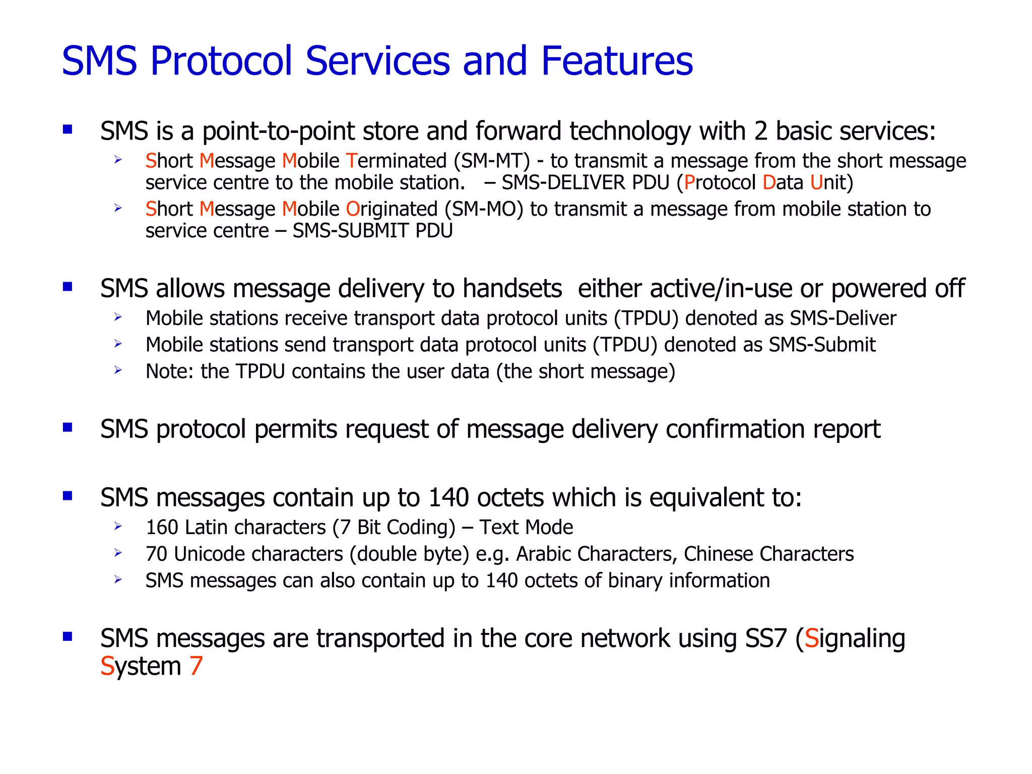 SMS Protocol Services and Features SMS is a point-to-point store and forward technology with  2 basic services: S hort  M essage  M obile  T erminated (SM-MT) - to transmit a message from the short message service centre to the mobile station.  – SMS-DELIVER PDU ( P rotocol  D ata  U nit) S hort  M essage  M obile  O riginated (SM-MO) to transmit a message from mobile station to service centre – SMS-SUBMIT PDU SMS allows message delivery to handsets  either active/in-use or powered off Mobile stations receive transport data protocol units (TPDU) denoted as SMS-Deliver Mobile stations send transport data protocol units (TPDU) denoted as SMS-Submit Note: the TPDU contains the user data (the short message) SMS protocol permits request of message delivery confirmation report SMS messages contain up to  140 octets which is equivalent to: 160 Latin characters (7 Bit Coding) – Text Mode 70 Unicode characters (double byte) e.g. Arabic Characters, Chinese Characters SMS messages can also contain up to 140 octets of binary information SMS messages are transported in the core network using SS7 ( S ignaling  S ystem  7 