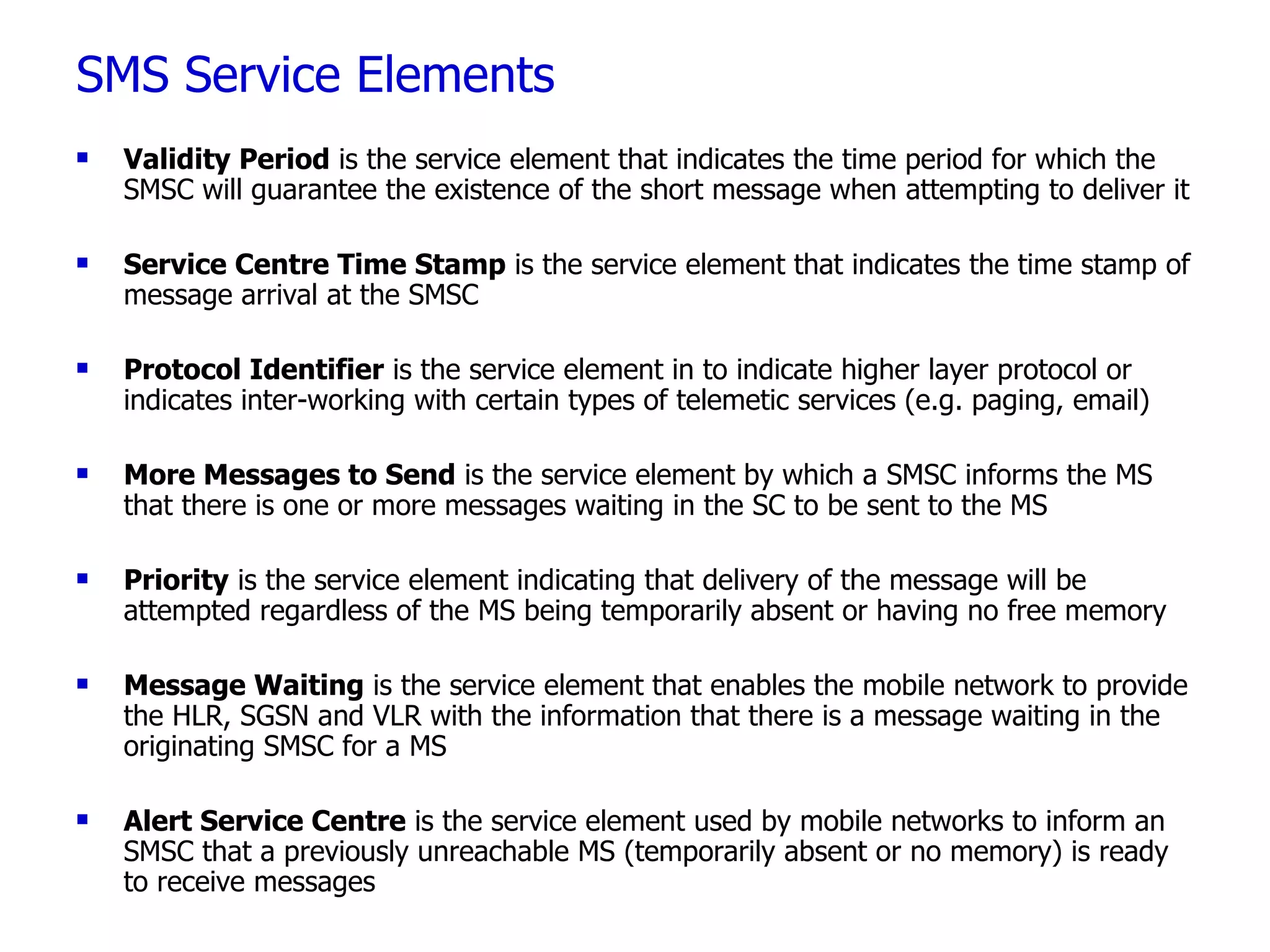 SMS Service Elements Validity Period  is the service element that indicates the time period for which the SMSC will guarantee the existence of the short message when attempting to deliver it  Service Centre Time Stamp  is the service element that indicates the time stamp of message arrival at the SMSC Protocol Identifier  is the service element in to indicate higher layer protocol or indicates inter-working with certain types of telemetic services (e.g. paging, email) More Messages to Send  is the service element by which a SMSC informs the MS that there is one or more messages waiting in the SC to be sent to the MS  Priority  is the service element indicating that delivery of the message will be attempted regardless of the MS being temporarily absent or having no free memory  Message Waiting  is the service element that enables the mobile network to provide the HLR, SGSN and VLR with the information that there is a message waiting in the originating SMSC for a MS Alert Service Centre  is the service element used by mobile networks to inform an SMSC that a previously unreachable MS (temporarily absent or no memory) is ready to receive messages 