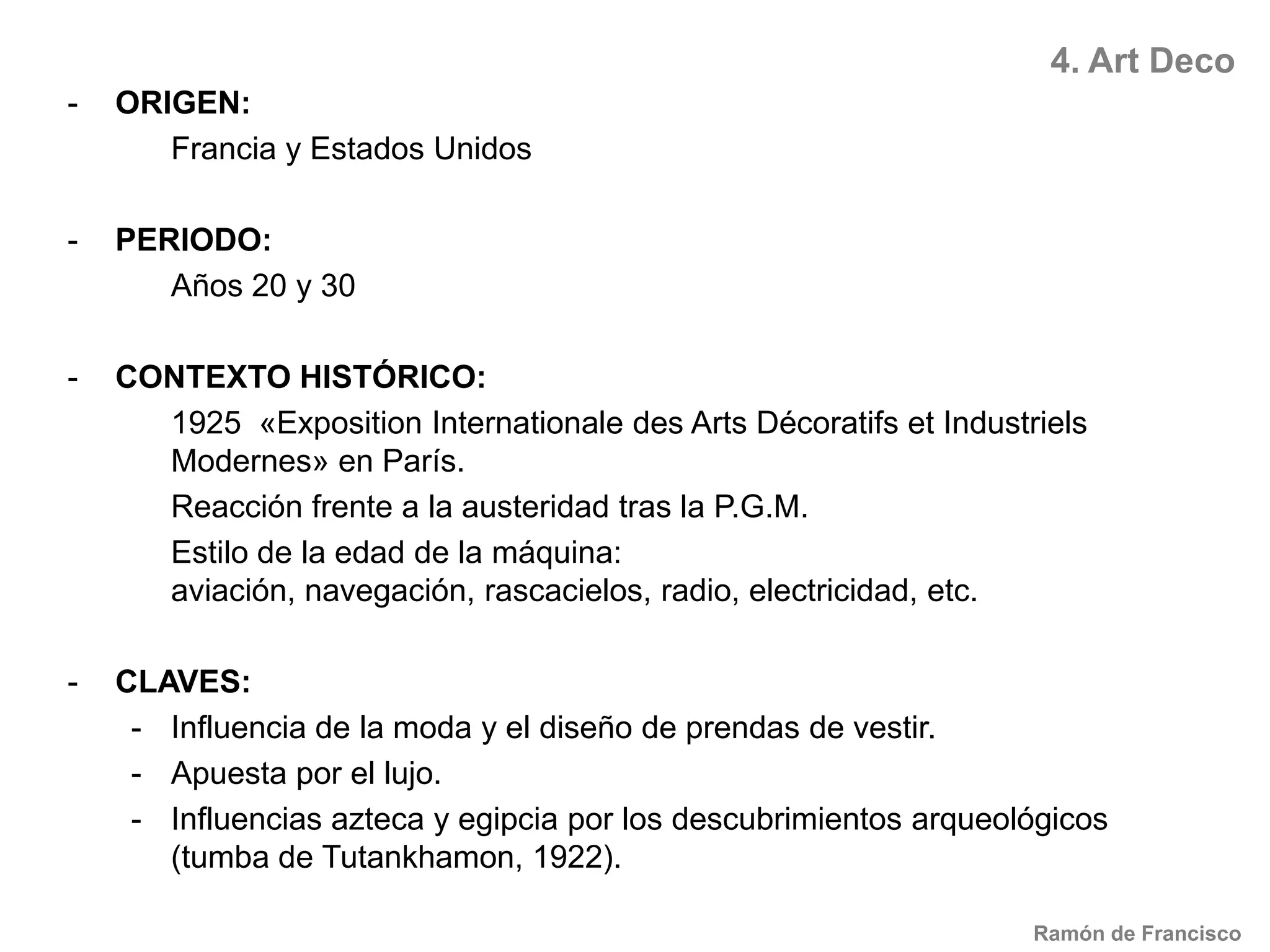 4. Art DecoORIGEN:Francia y Estados UnidosPERIODO:	Años 20 y 30CONTEXTO HISTÓRICO:1925  «Exposition Internationale des Arts Décoratifs et Industriels Modernes» en París.	Reacción frente a la austeridad tras la P.G.M.	Estilo de la edad de la máquina: aviación, navegación, rascacielos, radio, electricidad, etc.CLAVES: