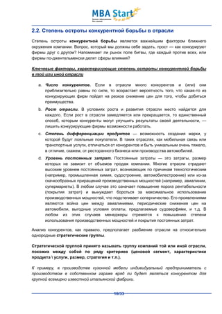 2.2. Степень остроты конкурентной борьбы в отрасли
Степень остроты конкурентной борьбы является важнейшим фактором ближнего
окружения компании. Вопрос, который мы должны себе задать, прост — как конкурируют
фирмы друг с другом? Напоминает ли рынок поле битвы, где каждый против всех, или
фирмы по-джентельменски делят сферы влияния?

Ключевые факторы, характеризующие степень остроты конкурентной борьбы
в той или иной отрасли

   a. Число конкурентов. Если в отрасли много конкурентов и (или) они
      приблизительно равны по силе, то возрастает вероятность того, что какая-то из
      конкурирующих фирм пойдет на резкое снижение цен для того, чтобы добиться
      преимущества.
   b. Рост отрасли. В условиях роста и развития отрасли место найдется для
      каждого. Если рост в отрасли замедляется или прекращается, то единственный
      способ, которым конкуренты могут улучшить результаты своей деятельности, —
      лишить конкурирующие фирмы возможности работать.
   c. Степень дифференциации продуктов — возможность создания марки, у
      которой будут лояльные покупатели. В таких отраслях, как мобильная связь или
      транспортные услуги, отличаться от конкурентов и быть уникальным очень тяжело,
      в отличие, скажем, от ресторанного бизнеса или производства автомобилей.
   d. Уровень постоянных затрат. Постоянные затраты — это затраты, размер
      которых не зависит от объемов продаж компании. Многие отрасли страдают
      высоким уровнем постоянных затрат, возникающих по причинам технологическим
      (например, промышленная химия, судостроение, автомобилестроение) или из-за
      скачкообразных приращений производственных мощностей (например, авиалинии,
      супермаркеты). В любом случае это означает повышение порога рентабельности
      (покрытия затрат) и вынуждает бороться за максимальное использование
      производственных мощностей, что подстегивает соперничество. Его проявлениями
      являются война цен между авиалиниями, периодические снижения цен на
      автомобили, выгодные условия оплаты, предлагаемые судоверфями, и т.д. В
      любом из этих случаев менеджеры стремятся к повышению степени
      использования производственных мощностей и покрытия постоянных затрат.

Анализ конкурентов, как правило, предполагает разбиение отрасли на относительно
однородные стратегические группы.

Стратегической группой принято называть группу компаний той или иной отрасли,
похожих между собой по ряду критериев (ценовой сегмент, характеристики
продукта  услуги, размер, стратегия и т.п.).

К примеру, в производстве кухонной мебели индивидуальный предприниматель с
производством в собственном гараже вряд ли будет являться конкурентом для
крупной всемирно известной итальянской фабрики.


                                       10/33
 