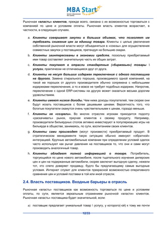 Рыночная «власть» клиентов, прежде всего, связана с их возможностью торговаться с
компанией по цене и условиям оплаты. Рыночная власть клиентов возрастает, в
частности, в следующих случаях.

   a. Клиенты совершают закупки в больших объемах, что позволяет им
      требовать снижения цен за единицу товара. Клиенты с целью увеличения
      собственной рыночной власти могут объединяться в «союзы» для осуществления
      совместных закупок у поставщиков, претендуя на большие скидки.
   b. Клиенты заинтересованы в экономии средств, поскольку приобретаемый
      ими товар составляет значительную часть их общих затрат.
   c. Клиенты покупают в отрасли стандартные («биржевые») товары 
      услуги, практически не отличающиеся друг от друга.
   d. Клиенты не несут больших издержек переключения с одного поставщика
      на другого. Замена стирального порошка, производимого одной компанией, на
      такой же порошок от другого производителя обычно сопряжена с небольшими
      издержками переключения, а то и вовсе не требует подобных издержек. Напротив,
      переключение с одной ERP-системы на другую может оказаться весьма дорогим
      удовольствием.
   e. Клиенты имеют низкие доходы. Чем ниже доходы покупателей, тем скорее они
      будут искать поставщиков с более дешевыми ценами. Вероятность того, что
      богатые покупатели окажутся очень чувствительными к ценам, гораздо меньше.
   f.   Клиенты не «созрели». Во многих отраслях игрокам приходится подолгу
        «раскачивать» рынок, приучая клиентов к своему продукту. Например,
        производители бильярдных столов активно инвестируют в популяризацию игры на
        бильярде в обществе, занимаясь, по сути, воспитанием своих клиентов.
   g. Клиенты сами производят (могут произвести) приобретаемый продукт. В
      стратегическом менеджменте такую ситуацию обычно именуют «обратной»
      интеграцией. Крупные автомобильные компании при определении условий сделок
      часто используют как рычаг давления на поставщиков то, что они и сами могут
      производить аналогичный товар.
   h. Клиенты обладают полной информацией о товаре. Потребитель,
      торгующийся по цене нового автомобиля, после тщательного изучения дилерских
      цен и цен на подержанные автомобили, скорее заключит выгодную сделку, нежели
      тот, кто слепо доверяет продавцу, будто бы предлагающему самые выгодные
      условия. Интернет служит для клиентов прекрасной возможностью оперативного
      сравнения цен и условий поставки в той или иной отрасли.

2.4. Власть поставщиков. Входные барьеры в отрасль
Рыночная «власть» поставщиков как возможность торговаться по цене и условиям
оплаты, по сути, является зеркальным отражением рыночной «власти» клиентов.
Рыночная «власть» поставщика будет значительной, если:

   a) поставщик предлагает уникальный товар  услугу, у которого(-ой) к тому же почти

                                       12/33
 