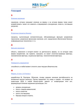 Глоссарий

Б
Ближнее окружение

окружение, которое оказывает влияние на фирму и на которое фирма также может
воздействовать: может его изменять и формировать (конкуренция, клиенты, поставщики
ресурсов).

В
Вторичные процессы бизнеса

процессы, выполняющие вспомогательную, обслуживающую функцию (управление
персоналом, управление финансами компании, учет, юридическое обеспечение бизнеса,
информационные технологии и т.п.).

Д
Дальнее окружение

область, изменения в которой влияют на деятельность фирмы, но на которую сама
фирма воздействия, как правило, оказывать не может (политико-правовые факторы,
экономические факторы, социальные факторы, технологические факторы).

Л
Ликвидность предприятия

способность в любой момент оплатить свои текущие обязательства.

М
Модель «5 сил» («5 Forces»)

разработана М. Портером. Объясняя, почему среднее значение рентабельности на
вложенный капитал различно, Портер предлагает эту схему и говорит, что возврат на
инвестиции (ROI) в любой бизнес-проект зависит от конфигурации пяти сил,
формирующих ближнее окружение организации. Это:

      уровень конкуренции;
      власть товаров-заменителей;
      власть клиентов;
      власть поставщиков;
      барьеры входа в отрасль.

П

                                       30/33
 