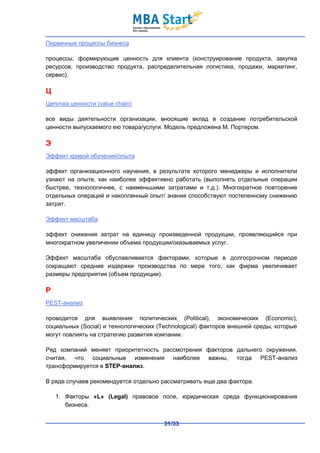 Первичные процессы бизнеса

процессы, формирующие ценность для клиента (конструирование продукта, закупка
ресурсов, производство продукта, распределительная логистика, продажи, маркетинг,
сервис).

Ц
Цепочка ценности (value chain)

все виды деятельности организации, вносящие вклад в создание потребительской
ценности выпускаемого ею товара/услуги. Модель предложена М. Портером.

Э
Эффект кривой обучения/опыта

эффект организационного научения, в результате которого менеджеры и исполнители
узнают на опыте, как наиболее эффективно работать (выполнять отдельные операции
быстрее, технологичнее, с наименьшими затратами и т.д.). Многократное повторение
отдельных операций и накопленный опыт/ знания способствуют постепенному снижению
затрат.

Эффект масштаба

эффект снижения затрат на единицу произведенной продукции, проявляющийся при
многократном увеличении объема продукции/оказываемых услуг.

Эффект масштаба обуславливается факторами, которые в долгосрочном периоде
сокращают средние издержки производства по мере того, как фирма увеличивает
размеры предприятия (объем продукции).

P
PEST-анализ

проводится для выявления политических (Political), экономических (Economic),
социальных (Social) и технологических (Technological) факторов внешней среды, которые
могут повлиять на стратегию развития компании.

Ряд компаний меняет приоритетность рассмотрения факторов дальнего окружения,
считая, что социальные изменения наиболее важны, тогда PEST-анализ
трансформируется в STEP-анализ.

В ряде случаев рекомендуется отдельно рассматривать еще два фактора.

    1. Факторы «L» (Legal) правовое поле, юридическая среда функционирования
       бизнеса.


                                        31/33
 
