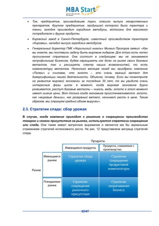 ·   Так, предприятие, производившее порох, освоило выпуск лекарственных
       препаратов. Крупное предприятие, продукцией которого были трактора и
       танки, сегодня производит городские автобусы, мотосани для массового
       потребителя и другие продукты.
   ·   Кировский завод в Санкт-Петербурге, известный производством тракторов
       «Кировец», наладил выпуск городских автобусов.
   ·   Генеральный директор ГМК «Норильский никель» Михаил Прохоров заявил: «Как
       вы знаете, мы поставили задачу быть мировым лидером. Для этого есть четко
       прописанная стратегия. Она состоит в следующем: мы не занимаемся
       непрофильным бизнесом, будем наращивать как долю на рынке своих базовых
       металлов, так и расширять спектр наших возможностей, то есть
       номенклатуру металлов. Несколько месяцев назад мы приобрели компанию
       «Полюс» и считаем, что золото – это очень важный металл для
       диверсификации нашей деятельности. Объясню, почему. Если вы посмотрите
       на развитие мировой экономики за последние 30 лет, то вы увидите очень
       интересные фазы цикла: в момент, когда мировая экономика бурно
       развивается, растут базовые металлы – никель, медь; золото в этот момент
       имеет низкие цены. Вот только когда экономика приостанавливается, золото,
       как «мировые деньги», как резервный металл, начинает расти в цене. Таким
       образом, мы страхуем средний объем выручки».

2.3. Стратегии спада: сбор урожая
В случае, когда компания приходит к решению о сокращении производства
товаров и своего присутствия на рынках, используются стратегии сокращения
или спада. Они также имеют матричное выражение и являются как бы зеркальным
отражением стратегий интенсивного роста. На рис. 12 представлена матрица стратегий
спада.




                                      22/47
 