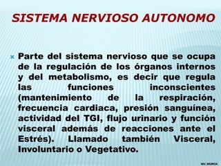SISTEMA NERVIOSO AUTONOMO


   Parte del sistema nervioso que se ocupa
    de la regulación de los órganos internos
    y del metabolismo, es decir que regula
    las        funciones         inconscientes
    (mantenimiento     de     la   respiración,
    frecuencia cardiaca, presión sanguínea,
    actividad del TGI, flujo urinario y función
    visceral además de reacciones ante el
    Estrés).   Llamado     también    Visceral,
    Involuntario o Vegetativo.
                                           MV. MURCIA
 