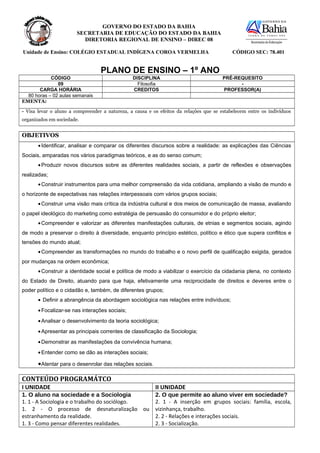 GOVERNO DO ESTADO DA BAHIA
                        SECRETARIA DE EDUCAÇÃO DO ESTADO DA BAHIA
                          DIRETORIA REGIONAL DE ENSINO – DIREC 08

Unidade de Ensino: COLÉGIO ESTADUAL INDÍGENA COROA VERMELHA                                 CÓDIGO SEC: 78.401


                                  PLANO DE ENSINO – 1º ANO
            CÓDIGO                              DISCIPLINA                              PRÉ-REQUESITO
               09                                 Filosofia                                   -
       CARGA HORÁRIA                            CREDITOS                                PROFESSOR(A)
  80 horas – 02 aulas semanais
EMENTA:

- Visa levar o aluno a compreender a natureza, a causa e os efeitos da relações que se estabelecem entre os indivíduos
organizados em sociedade.


OBJETIVOS
       • Identificar, analisar e comparar os diferentes discursos sobre a realidade: as explicações das Ciências
Sociais, amparadas nos vários paradigmas teóricos, e as do senso comum;
       • Produzir novos discursos sobre as diferentes realidades sociais, a partir de reflexões e observações
realizadas;
       • Construir instrumentos para uma melhor compreensão da vida cotidiana, ampliando a visão de mundo e
o horizonte de expectativas nas relações interpessoais com vários grupos sociais;
       • Construir uma visão mais crítica da indústria cultural e dos meios de comunicação de massa, avaliando
o papel ideológico do marketing como estratégia de persuasão do consumidor e do próprio eleitor;
       • Compreender e valorizar as diferentes manifestações culturais, de etnias e segmentos sociais, agindo
de modo a preservar o direito à diversidade, enquanto princípio estético, político e ético que supera conflitos e
tensões do mundo atual;
       • Compreender as transformações no mundo do trabalho e o novo perfil de qualificação exigida, gerados
por mudanças na ordem econômica;
       • Construir a identidade social e política de modo a viabilizar o exercício da cidadania plena, no contexto
do Estado de Direito, atuando para que haja, efetivamente uma reciprocidade de direitos e deveres entre o
poder político e o cidadão e, também, de diferentes grupos;
       • Definir a abrangência da abordagem sociológica nas relações entre indivíduos;
       • Focalizar-se nas interações sociais;
       • Analisar o desenvolvimento da teoria sociológica;
       • Apresentar as principais correntes de classificação da Sociologia;
       • Demonstrar as manifestações da convivência humana;
       • Entender como se dão as interações sociais;

       • Atentar para o desenrolar das relações sociais.

CONTEÚDO PROGRAMÁTCO
I UNIDADE                                                  II UNIDADE
1. O aluno na sociedade e a Sociologia                     2. O que permite ao aluno viver em sociedade?
1. 1 - A Sociologia e o trabalho do sociólogo.             2. 1 - A inserção em grupos sociais: família, escola,
1. 2 - O processo de desnaturalização ou                   vizinhança, trabalho.
estranhamento da realidade.                                2. 2 - Relações e interações sociais.
1. 3 - Como pensar diferentes realidades.                  2. 3 - Socialização.
 