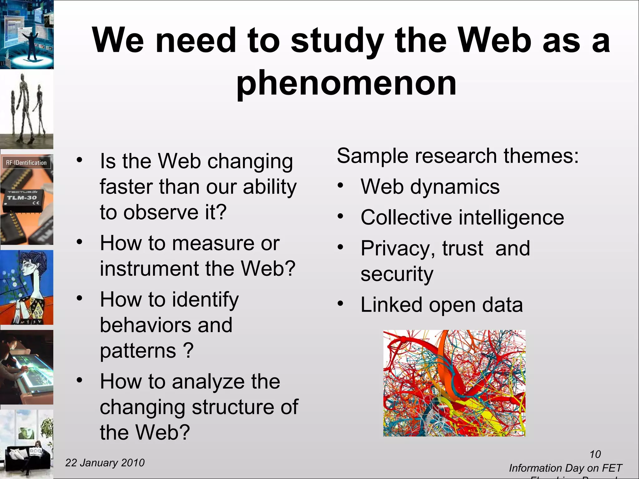 We need to study the Web as a
phenomenon
• Is the Web changing
faster than our ability
to observe it?
• How to measure or
instrument the Web?
• How to identify
behaviors and
patterns ?
• How to analyze the
changing structure of
the Web?
Sample research themes:
• Web dynamics
• Collective intelligence
• Privacy, trust and
security
• Linked open data
22 January 2010
Information Day on FET
10
 