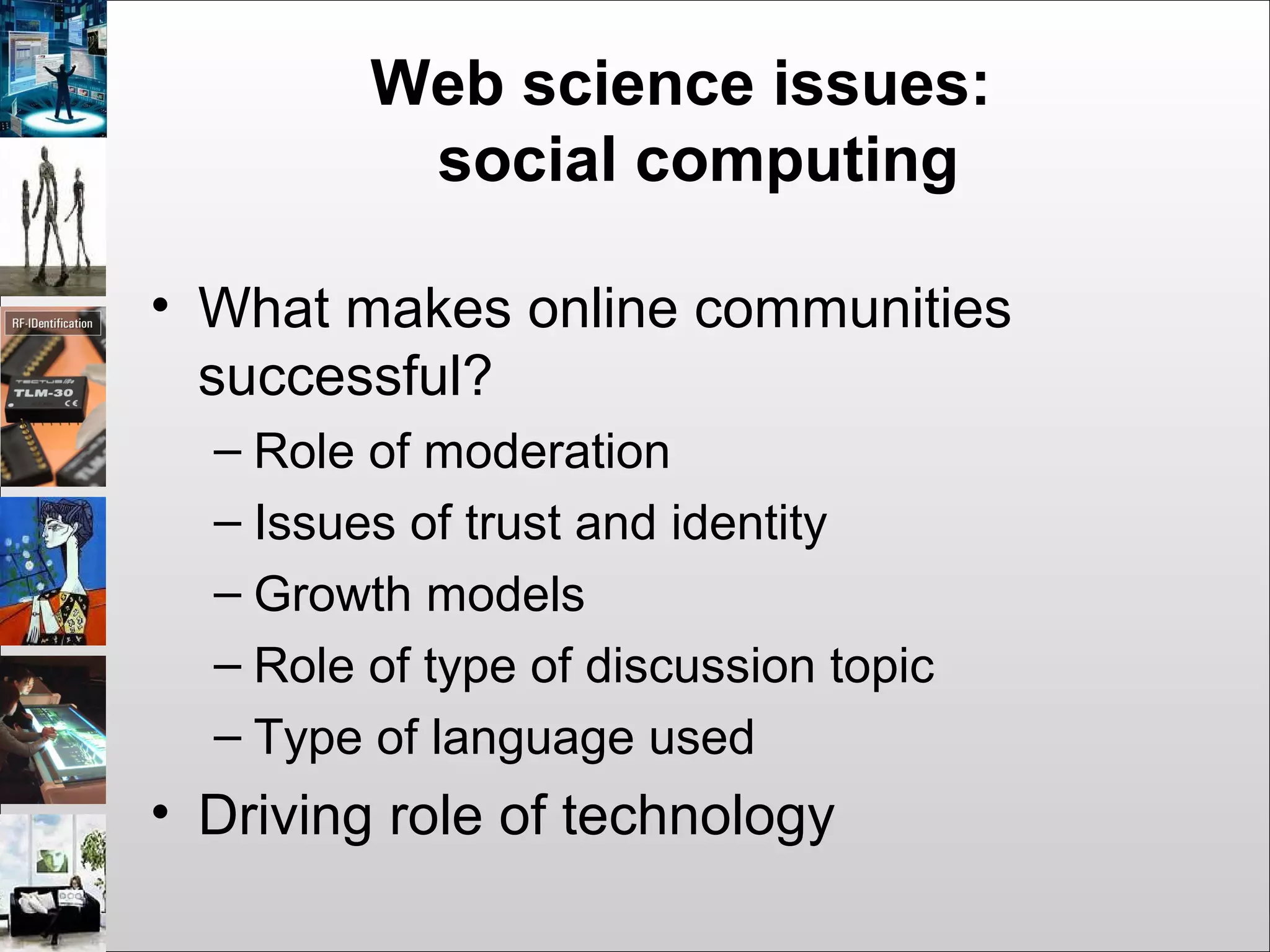Web science issues:
social computing
• What makes online communities
successful?
– Role of moderation
– Issues of trust and identity
– Growth models
– Role of type of discussion topic
– Type of language used
• Driving role of technology
 