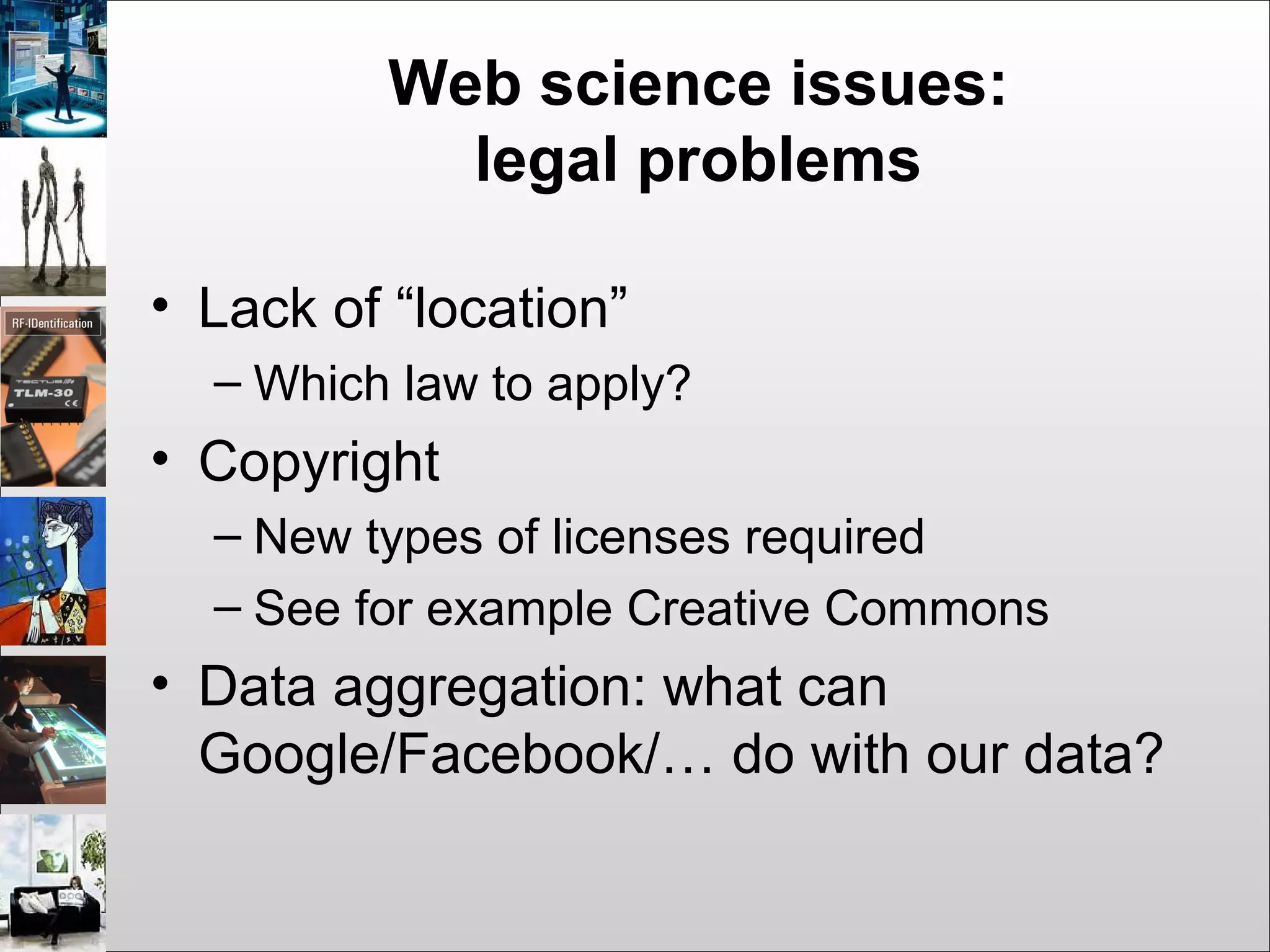 Web science issues:
legal problems
• Lack of “location”
– Which law to apply?
• Copyright
– New types of licenses required
– See for example Creative Commons
• Data aggregation: what can
Google/Facebook/… do with our data?
 