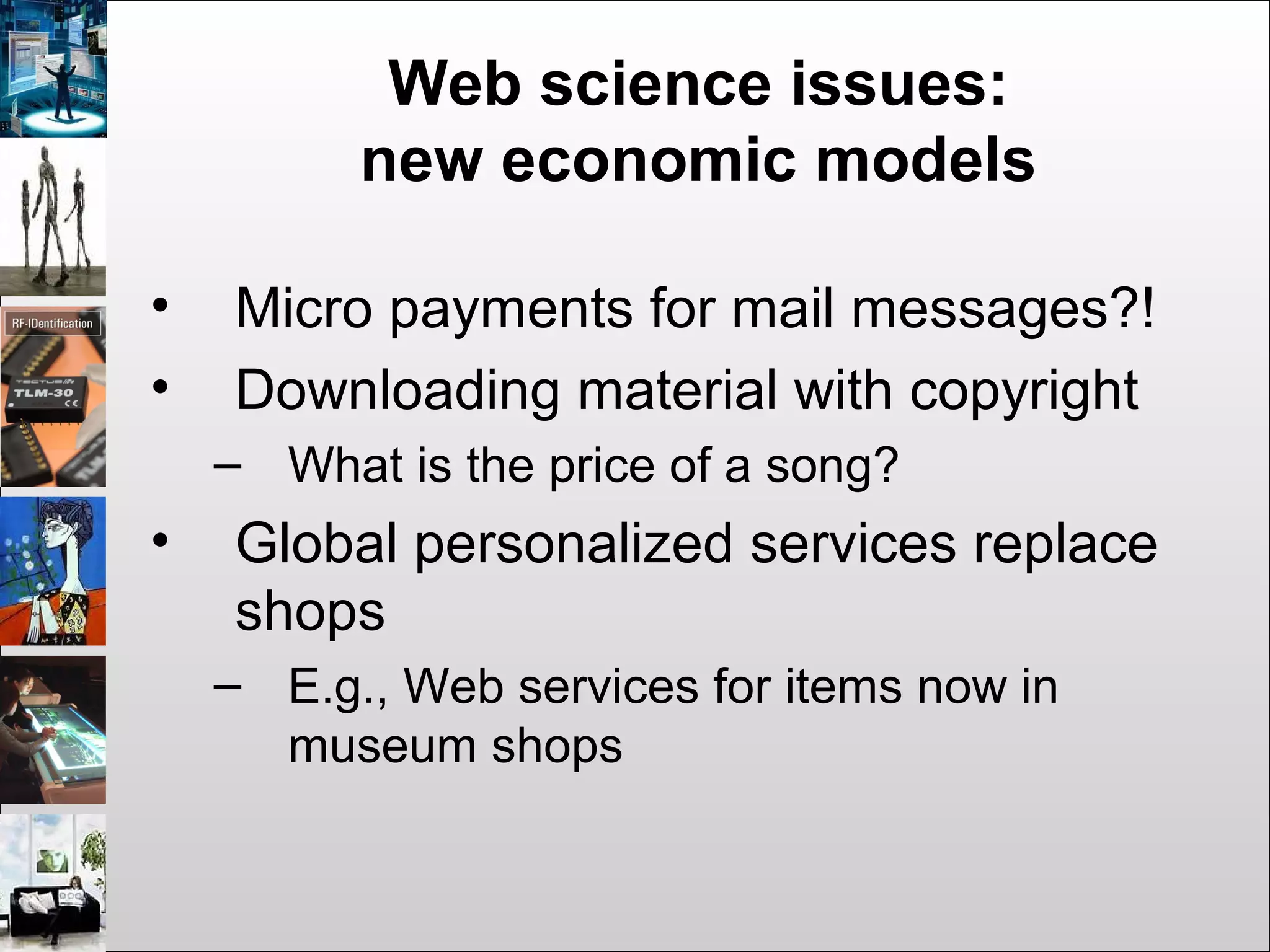 Web science issues:
new economic models
• Micro payments for mail messages?!
• Downloading material with copyright
– What is the price of a song?
• Global personalized services replace
shops
– E.g., Web services for items now in
museum shops
 