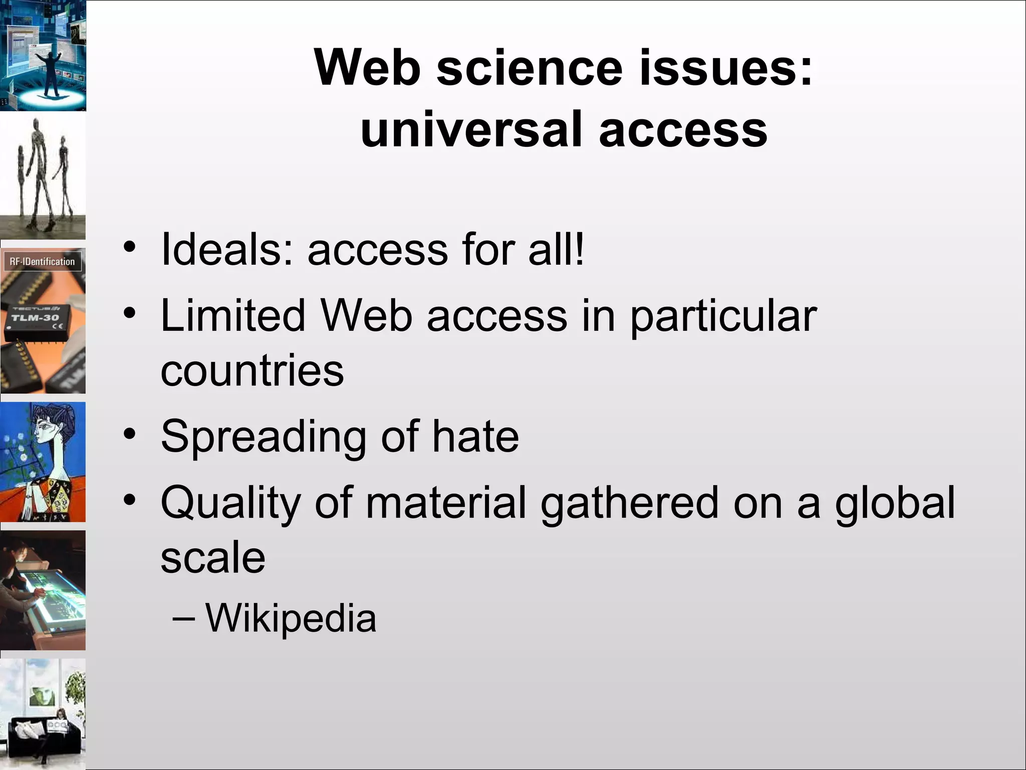 Web science issues:
universal access
• Ideals: access for all!
• Limited Web access in particular
countries
• Spreading of hate
• Quality of material gathered on a global
scale
– Wikipedia
 