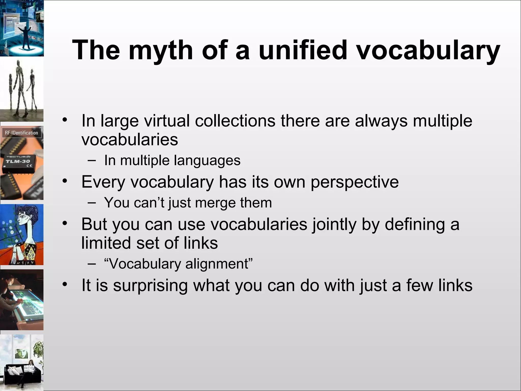 The myth of a unified vocabulary
• In large virtual collections there are always multiple
vocabularies
– In multiple languages
• Every vocabulary has its own perspective
– You can’t just merge them
• But you can use vocabularies jointly by defining a
limited set of links
– “Vocabulary alignment”
• It is surprising what you can do with just a few links
 
