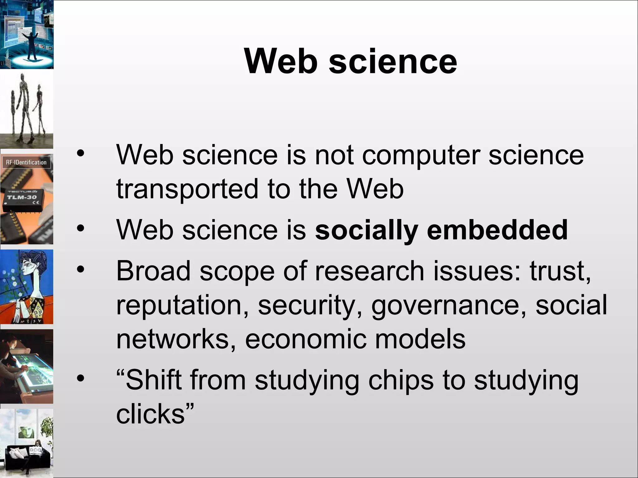 Web science
• Web science is not computer science
transported to the Web
• Web science is socially embedded
• Broad scope of research issues: trust,
reputation, security, governance, social
networks, economic models
• “Shift from studying chips to studying
clicks”
 