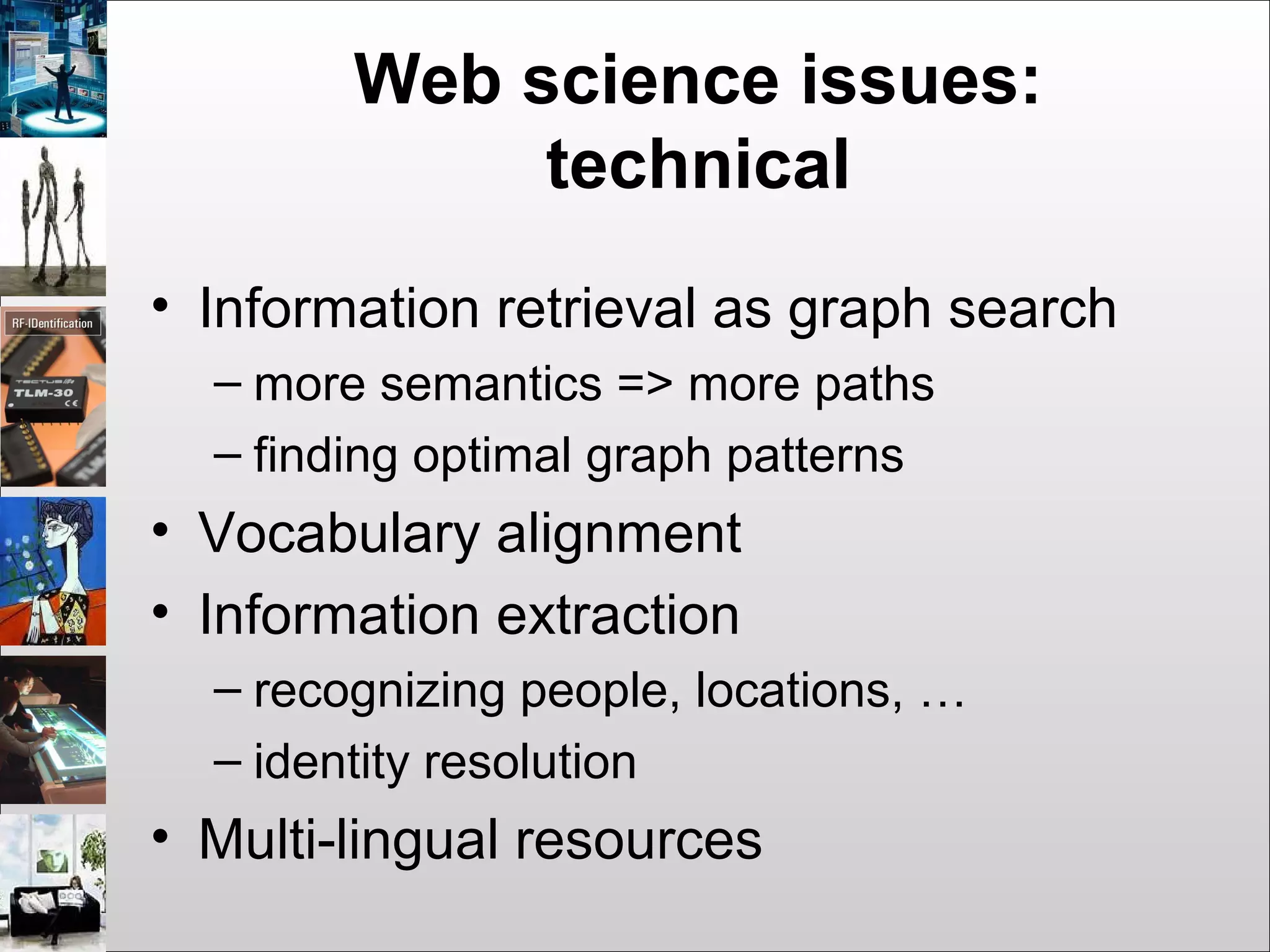 Web science issues:
technical
• Information retrieval as graph search
– more semantics => more paths
– finding optimal graph patterns
• Vocabulary alignment
• Information extraction
– recognizing people, locations, …
– identity resolution
• Multi-lingual resources
 