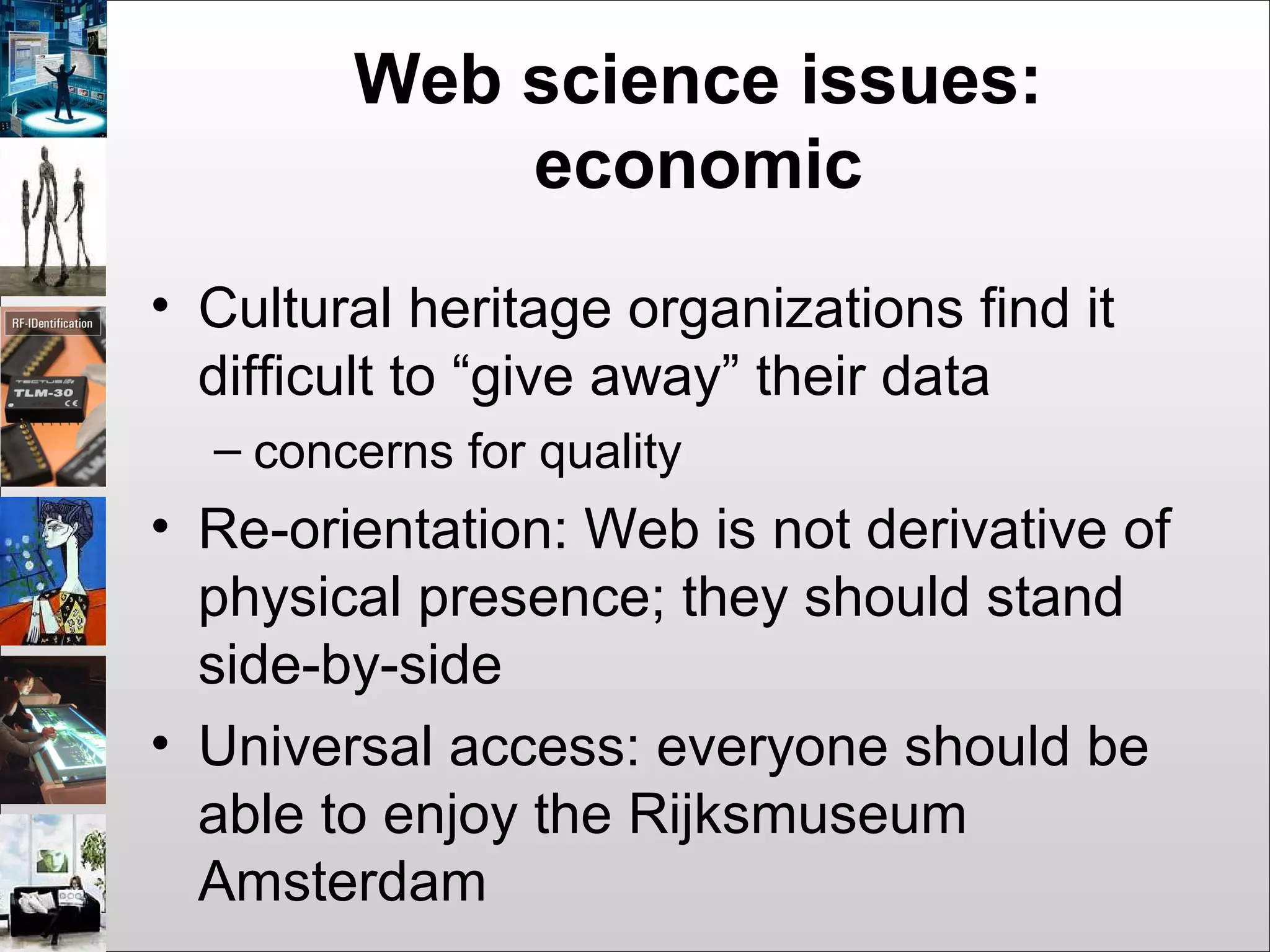 Web science issues:
economic
• Cultural heritage organizations find it
difficult to “give away” their data
– concerns for quality
• Re-orientation: Web is not derivative of
physical presence; they should stand
side-by-side
• Universal access: everyone should be
able to enjoy the Rijksmuseum
Amsterdam
 