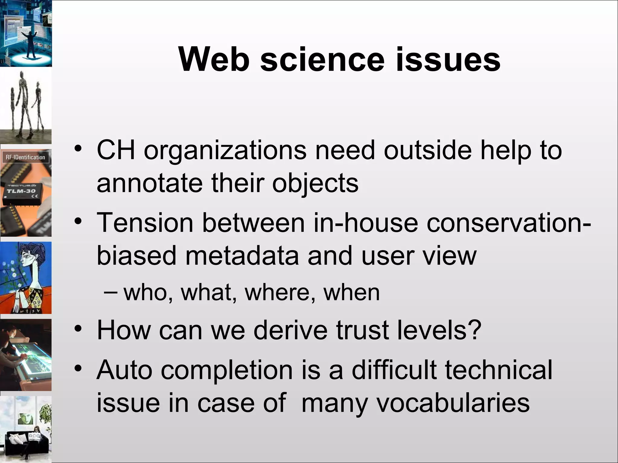 Web science issues
• CH organizations need outside help to
annotate their objects
• Tension between in-house conservation-
biased metadata and user view
– who, what, where, when
• How can we derive trust levels?
• Auto completion is a difficult technical
issue in case of many vocabularies
 