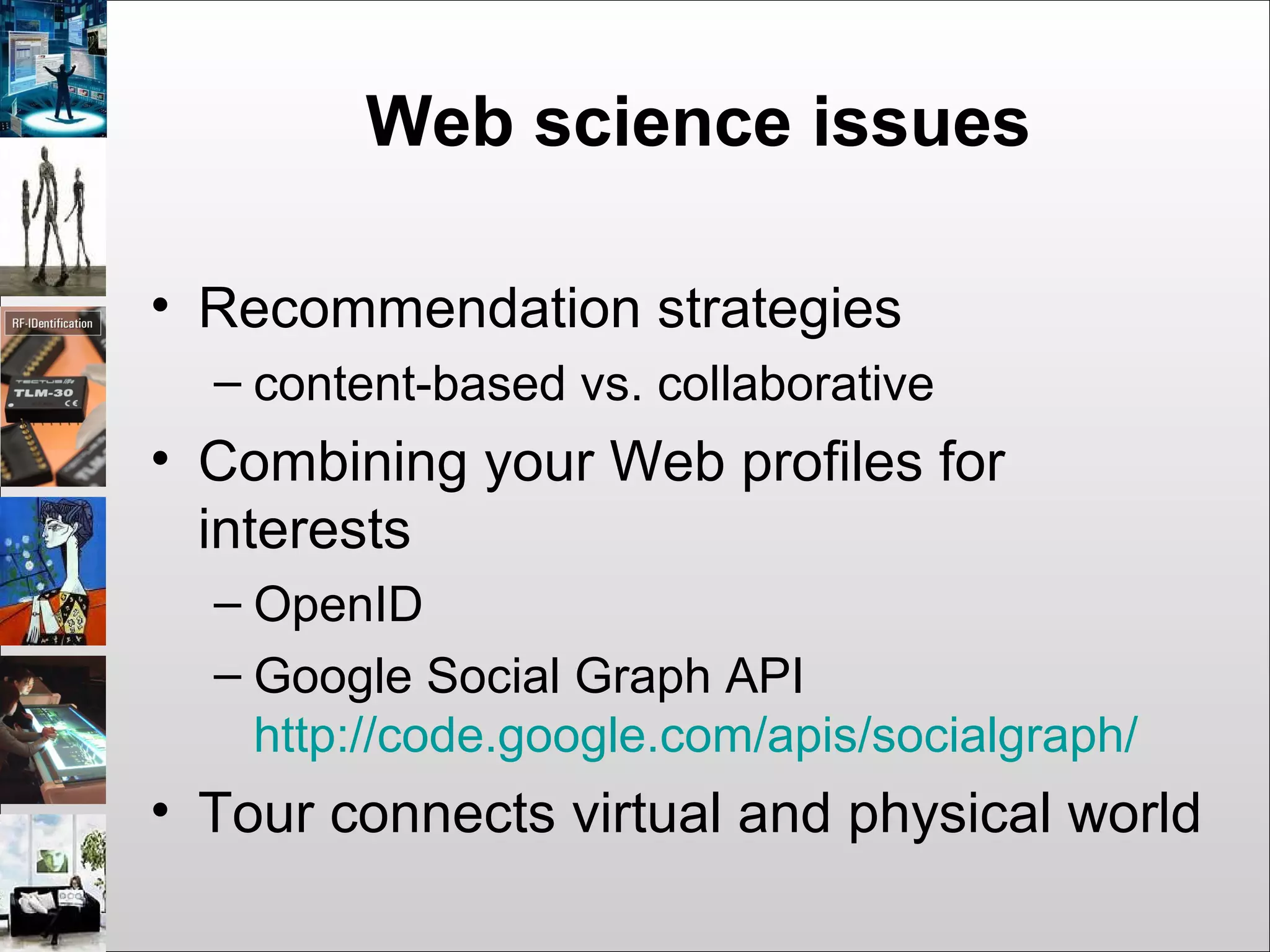 Web science issues
• Recommendation strategies
– content-based vs. collaborative
• Combining your Web profiles for
interests
– OpenID
– Google Social Graph API
http://code.google.com/apis/socialgraph/
• Tour connects virtual and physical world
 