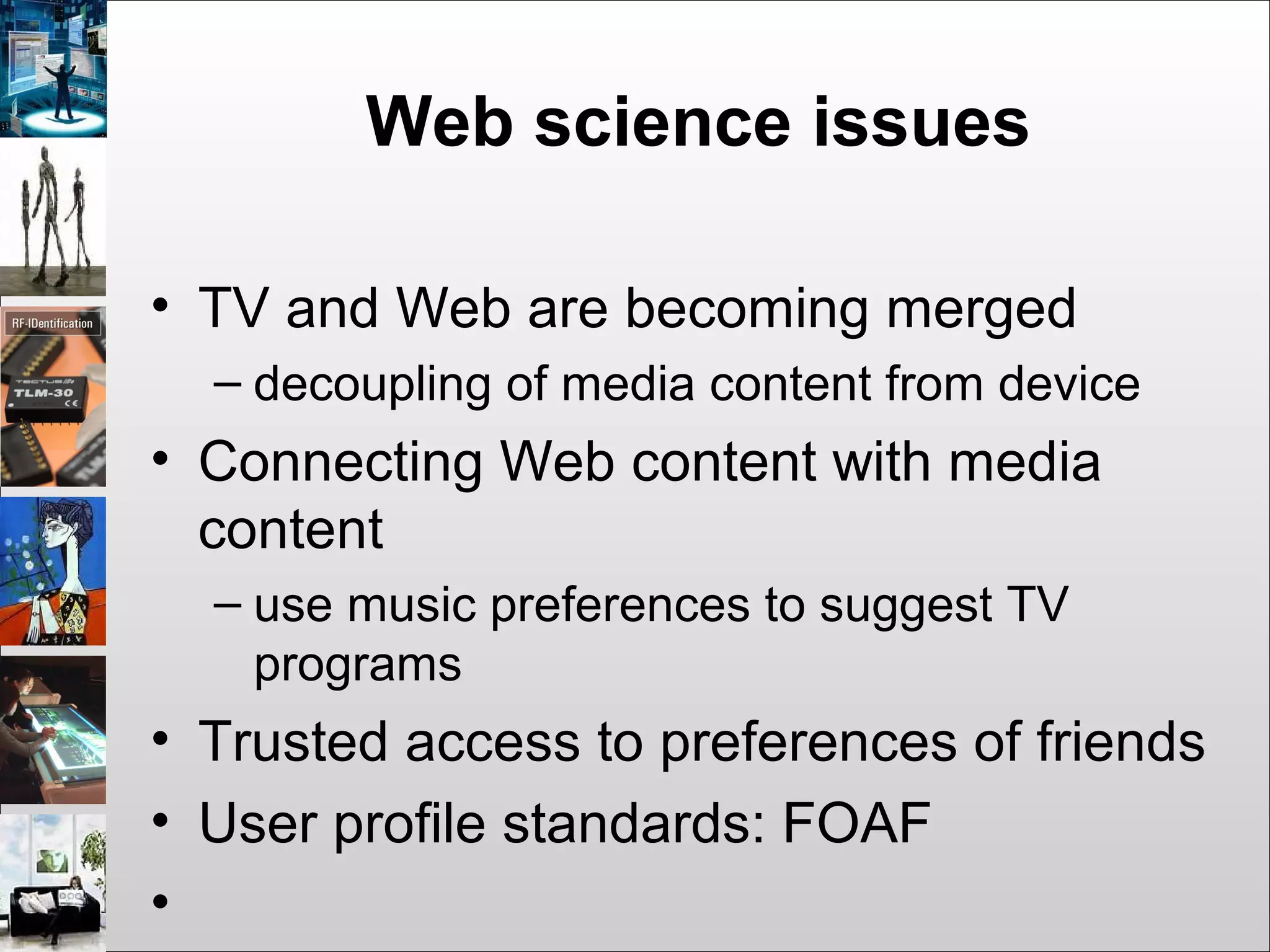 Web science issues
• TV and Web are becoming merged
– decoupling of media content from device
• Connecting Web content with media
content
– use music preferences to suggest TV
programs
• Trusted access to preferences of friends
• User profile standards: FOAF
•
 