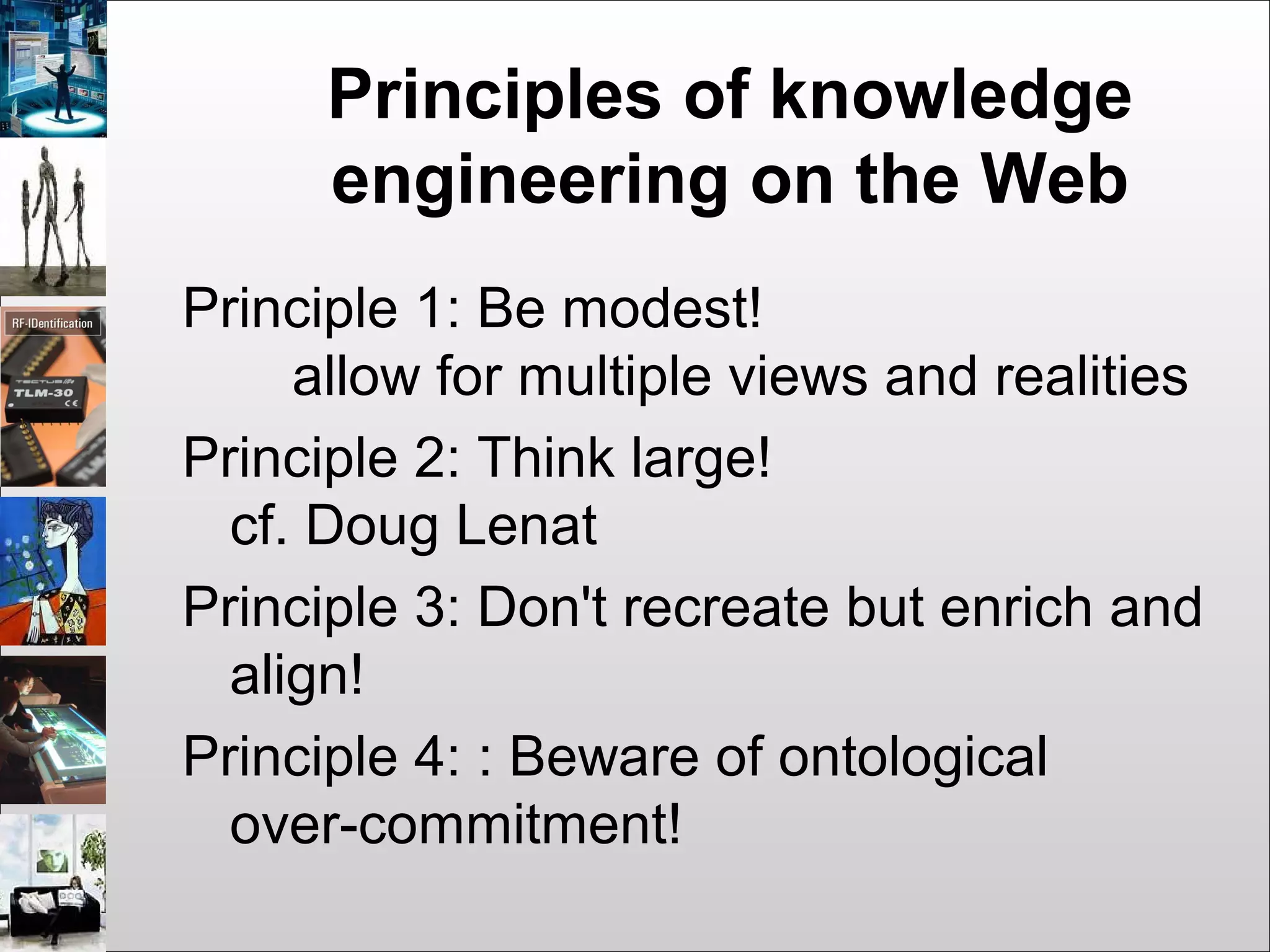 Principles of knowledge
engineering on the Web
Principle 1: Be modest!
allow for multiple views and realities
Principle 2: Think large!
cf. Doug Lenat
Principle 3: Don't recreate but enrich and
align!
Principle 4: : Beware of ontological
over-commitment!
 