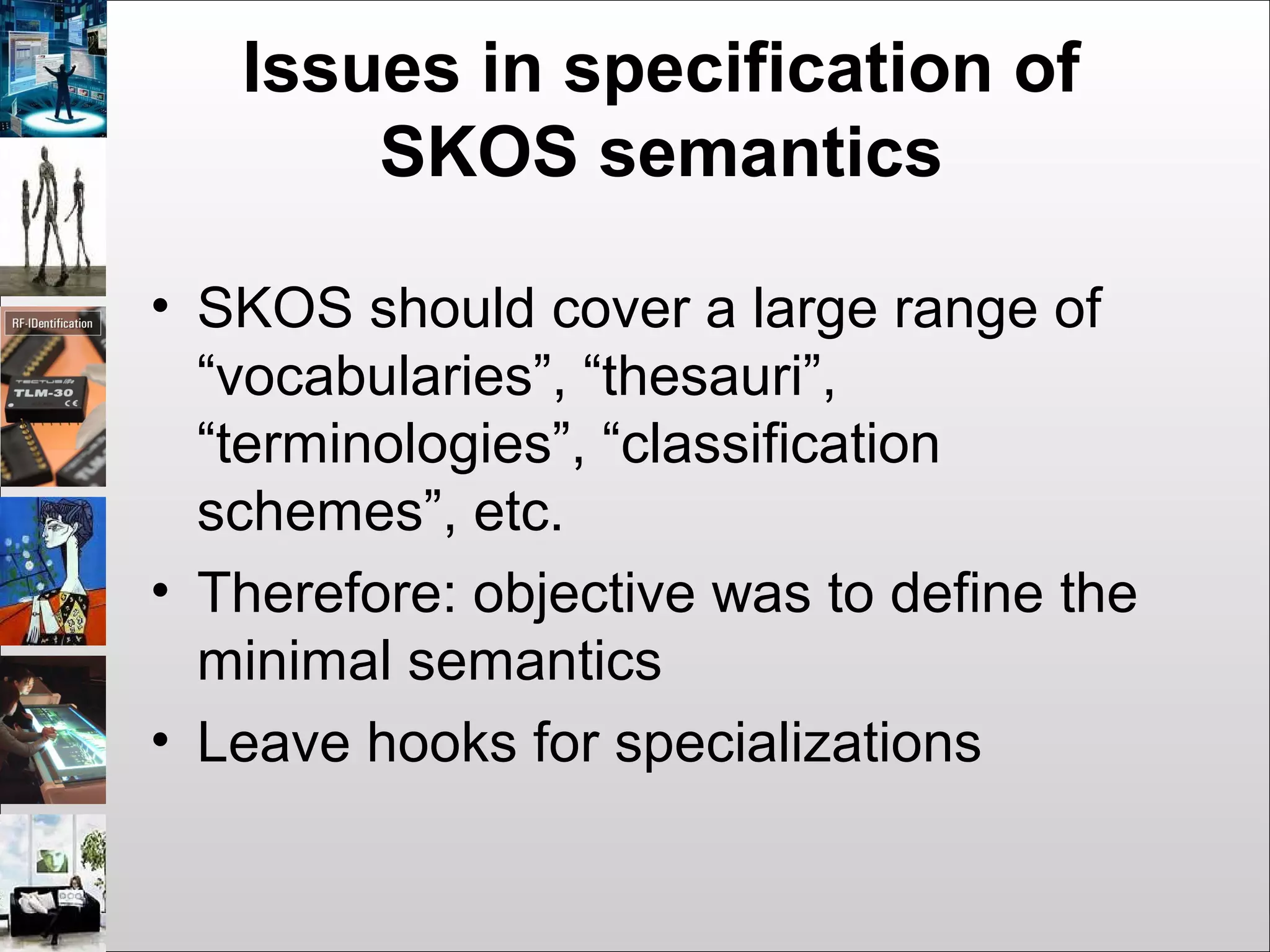 Issues in specification of
SKOS semantics
• SKOS should cover a large range of
“vocabularies”, “thesauri”,
“terminologies”, “classification
schemes”, etc.
• Therefore: objective was to define the
minimal semantics
• Leave hooks for specializations
 