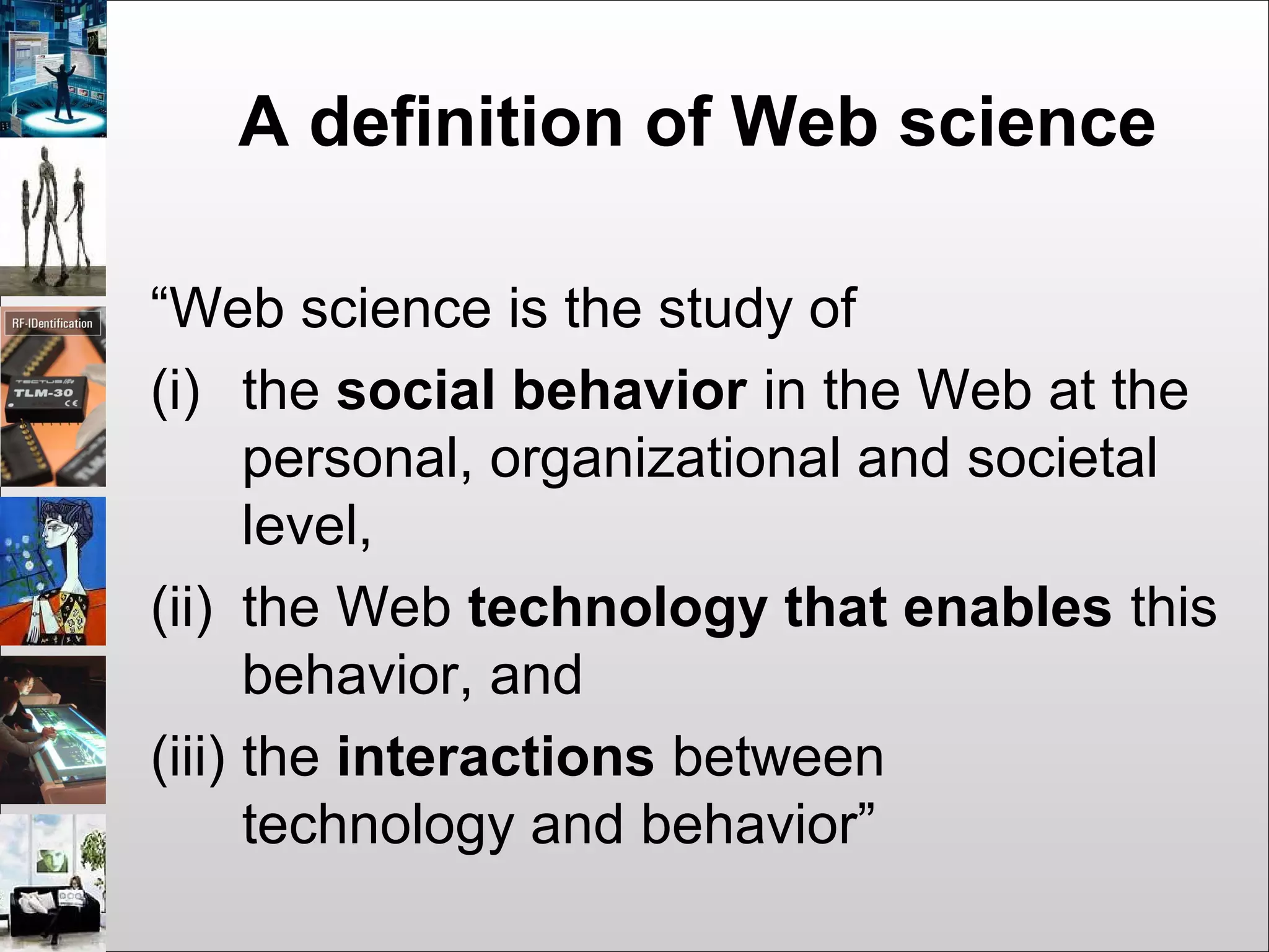 A definition of Web science
“Web science is the study of
(i) the social behavior in the Web at the
personal, organizational and societal
level,
(ii) the Web technology that enables this
behavior, and
(iii) the interactions between
technology and behavior”
 