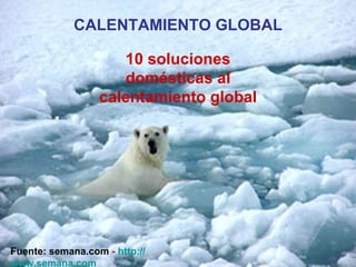 CALENTAMIENTO GLOBAL 10 soluciones domésticas al calentamiento global  Fuente: semana.com   -  http :// www.semana.com 