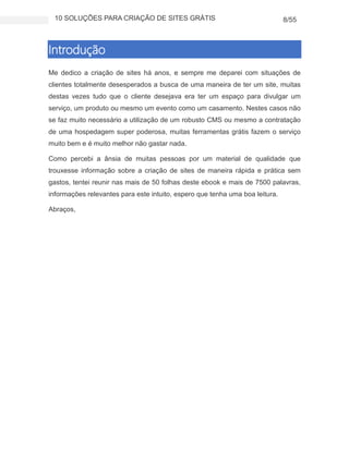 10 SOLUÇÕES PARA CRIAÇÃO DE SITES GRÁTIS 8/55
Introdução
Me dedico a criação de sites há anos, e sempre me deparei com situações de
clientes totalmente desesperados a busca de uma maneira de ter um site, muitas
destas vezes tudo que o cliente desejava era ter um espaço para divulgar um
serviço, um produto ou mesmo um evento como um casamento. Nestes casos não
se faz muito necessário a utilização de um robusto CMS ou mesmo a contratação
de uma hospedagem super poderosa, muitas ferramentas grátis fazem o serviço
muito bem e é muito melhor não gastar nada.
Como percebi a ânsia de muitas pessoas por um material de qualidade que
trouxesse informação sobre a criação de sites de maneira rápida e prática sem
gastos, tentei reunir nas mais de 50 folhas deste ebook e mais de 7500 palavras,
informações relevantes para este intuito, espero que tenha uma boa leitura.
Abraços,
 