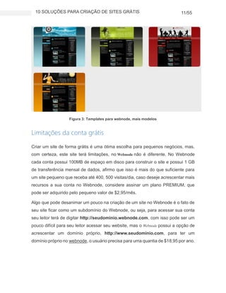 10 SOLUÇÕES PARA CRIAÇÃO DE SITES GRÁTIS 11/55
Figura 3: Templates para webnode, mais modelos
Limitações da conta grátis
Criar um site de forma grátis é uma ótima escolha para pequenos negócios, mas,
com certeza, este site terá limitações, no Webnode não é diferente. No Webnode
cada conta possui 100MB de espaço em disco para construir o site e possui 1 GB
de transferência mensal de dados, afirmo que isso é mais do que suficiente para
um site pequeno que receba até 400, 500 visitas/dia, caso deseje acrescentar mais
recursos a sua conta no Webnode, considere assinar um plano PREMIUM, que
pode ser adquirido pelo pequeno valor de $2,95/mês.
Algo que pode desanimar um pouco na criação de um site no Webnode é o fato de
seu site ficar como um subdomínio do Webnode, ou seja, para acessar sua conta
seu leitor terá de digitar http://seudominio.webnode.com, com isso pode ser um
pouco difícil para seu leitor acessar seu website, mas o Webnode possui a opção de
acrescentar um domínio próprio, http://www.seudominio.com, para ter um
domínio próprio no webnode, o usuário precisa para uma quantia de $18,95 por ano.
 