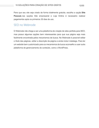 10 SOLUÇÕES PARA CRIAÇÃO DE SITES GRÁTIS 12/55
Para que seu site seja criado de forma totalmente gratuita, escolha a opção Site
Pessoal, nas opções Site empresarial e Loja Online é necessário realizar
pagamentos após os primeiros 30 dias de uso.
SEO no Webnode
O Webnode não chega a ser uma plataforma de criação de sites perfeita para SEO,
mas possui algumas opções bem interessantes para que sua página seja mais
facilmente encontrada pelos mecanismos de busca. No Webnode é possível editar
o título das páginas, editar a descrição da página e ainda incluir metatags. Para ter
um website bem customizado para os mecanismos de busca aconselho a usar outra
plataforma de gerenciamento de conteúdo, como o WordPress.
 