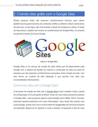 10 SOLUÇÕES PARA CRIAÇÃO DE SITES GRÁTIS 13/55
2. Criando sites grátis com o Google Sites
Muitas pessoas ainda não possuem conhecimentos técnicos para utilizar
plataformas de gerenciamento de conteúdos (CMS) e preferem utilizar construtores
de sites que, via de regra, são mais simples e fáceis de configurar e utilizar. O artigo
de hoje possui o objetivo de mostrar as características do Google Sites, um produto
da grande empresa de busca Google.
Figura 4: Google Sites
Google Sites é um serviço de criação de sites online que foi desenvolvido pela
Google com o objetivo de facilitar ao máximo a construção de sites por parte de
pessoas que não possuem conhecimentos avançados sobre criação de sites, com
isso temos um produto de fácil utilização e que permite criar sites com
funcionalidades interessantes.
Como criar sites com o Google Sites?
O processo de criação de sites com o Google Sites é bem simples e todo o painel
de configuração é em português do Brasil. Antes de mais nada precisamos acessar
o Google Sites , caso já possua alguma conta Google como GMail, Orkut, Youtube,
precisará apenas preencher com suas informações. Caso ainda não possua uma
conta Google, queira criar uma e usufruir além do Google Sites de inúmeros produtos
de qualidade. Depois de se registrar e iniciar a sessão, irá aparecer a lista de seus
 
