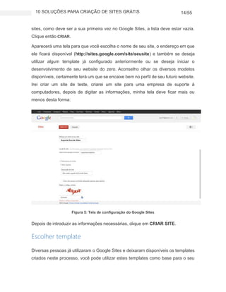 10 SOLUÇÕES PARA CRIAÇÃO DE SITES GRÁTIS 14/55
sites, como deve ser a sua primeira vez no Google Sites, a lista deve estar vazia.
Clique então CRIAR.
Aparecerá uma tela para que você escolha o nome de seu site, o endereço em que
ele ficará disponível (http://sites.google.com/site/seusite) e também se deseja
utilizar algum template já configurado anteriormente ou se deseja iniciar o
desenvolvimento de seu website do zero. Aconselho olhar os diversos modelos
disponíveis, certamente terá um que se encaixe bem no perfil de seu futuro website.
Irei criar um site de teste, criarei um site para uma empresa de suporte à
computadores, depois de digitar as informações, minha tela deve ficar mais ou
menos desta forma:
Figura 5: Tela de configuração do Google Sites
Depois de introduzir as informações necessárias, clique em CRIAR SITE.
Escolher template
Diversas pessoas já utilizaram o Google Sites e deixaram disponíveis os templates
criados neste processo, você pode utilizar estes templates como base para o seu
 
