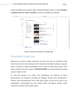 10 SOLUÇÕES PARA CRIAÇÃO DE SITES GRÁTIS 15/55
próprio template, para escolher algum destes templates clique na opção Navegue
na galeria para ver outros modelos e escolha o template que desejar.
Figura 6: Escolha de templates do Google Sites
Personalizar Google Sites
Depois de seu site ser criado, aparecerá uma tela com seu site, realmente ainda
não é nem de perto nem de longe um bom website, ainda faltam configurar algumas
coisas, introduzir os textos, publicidade, se for o caso e muitas outras coisas. Para
poder configurar seu site, clique em EDITAR PÁGINA, que está localizado na parte
superior direita do site.
Aí você terá acesso a um editor, bem semelhante aos editores de outros
gerenciadores de conteúdo, sobretudo do Blogger, também bem semelhante a
editores mais conhecimentos com o MS Word, agora é hora de dar azas a sua
imaginação e personalizar seu site, desde textos, até figuras, poderá incluir
conteúdo na sidebar entre outras coisas.
 