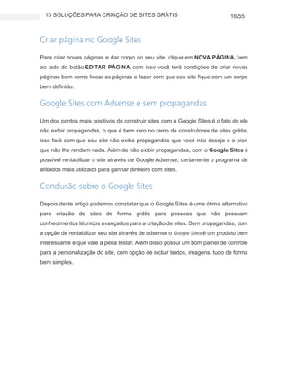 10 SOLUÇÕES PARA CRIAÇÃO DE SITES GRÁTIS 16/55
Criar página no Google Sites
Para criar novas páginas e dar corpo ao seu site, clique em NOVA PÁGINA, bem
ao lado do botão EDITAR PÁGINA, com isso você terá condições de criar novas
páginas bem como lincar as páginas e fazer com que seu site fique com um corpo
bem definido.
Google Sites com Adsense e sem propagandas
Um dos pontos mais positivos de construir sites com o Google Sites é o fato de ele
não exibir propagandas, o que é bem raro no ramo de construtores de sites grátis,
isso fará com que seu site não exiba propagandas que você não deseja e o pior,
que não lhe rendam nada. Além de não exibir propagandas, com o Google Sites é
possível rentabilizar o site através de Google Adsense, certamente o programa de
afiliados mais utilizado para ganhar dinheiro com sites.
Conclusão sobre o Google Sites
Depois deste artigo podemos constatar que o Google Sites é uma ótima alternativa
para criação de sites de forma grátis para pessoas que não possuam
conhecimentos técnicos avançados para a criação de sites. Sem propagandas, com
a opção de rentabilizar seu site através de adsense o Google Sites é um produto bem
interessante e que vale a pena testar. Além disso possui um bom painel de controle
para a personalização do site, com opção de incluir textos, imagens, tudo de forma
bem simples.
 