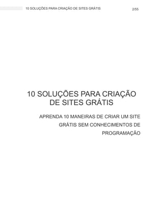 10 SOLUÇÕES PARA CRIAÇÃO DE SITES GRÁTIS 2/55
10 SOLUÇÕES PARA CRIAÇÃO
DE SITES GRÁTIS
APRENDA 10 MANEIRAS DE CRIAR UM SITE
GRÁTIS SEM CONHECIMENTOS DE
PROGRAMAÇÃO
 
