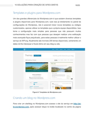 10 SOLUÇÕES PARA CRIAÇÃO DE SITES GRÁTIS 18/55
Templates e plugins para Wordpress.com
Um dos grandes diferenciais do Wordpress.com é que existem diversos templates
e plugins disponíveis para Wordpress.com, tudo isso já diretamente no painel de
configurações do Wordpress, não é possível incluir novos templates ou códigos
customizados, apenas utilizar os templates que a própria equipe disponibiliza. Isso
torna a configuração mais simples para pessoas que não possuem muitos
conhecimentos mas faz com que pessoas que desejam realizar uma estilização
mais avançada fique prejudicado, para estas pessoas é realmente melhor utilizar o
serviço do WP.org. Atualmente são incríveis 205 temas disponíveis, certamente um
deles irá lhe interessar e ficará ótimo em seu blog ou site.
Figura 8: Templates do Wordpress.com
Criando um blog no Wordpress.com
Para criar um site/blog no Wordpress.com acesse o site do serviço em http://pt-
br.wordpress.com, após acessar clique no botão localizado no centro da página
 