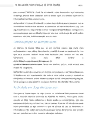 10 SOLUÇÕES PARA CRIAÇÃO DE SITES GRÁTIS 19/55
com o nome COMECE A USAR. Se abrirá então a tela de cadastro, faça o cadastro
no serviço. Depois de se cadastrar, abrirá a tela de login, faça então o login com as
informações inseridas anteriormente.
Após realizar o login você terá então o painel de controle do wordpress.com, que se
assemelha e muito ao que estamos acostumados em ver no Wordpress.org, com
algumas limitações. No painel de controle você poderá fazer todas as configurações
necessárias para que seu blog funcione do jeito que você deseja. Lá você poderá
escolher o template, habilitar serviços e muito mais.
Domínio próprio no Wordpress.com
Já falamos no Escola Sites que ter um domínio próprio traz muito mais
profissionalismo para o blog. Além disso ter uma URL limpa e personalizada faz com
que seus usuários tenham muito mais facilidade para lembrar de seu site.
Certamente seria mais difícil lembrar e
digitar http://escolasites.wordpress.com do
que http://www.escolasites.com. Tendo um domínio próprio você mostra que
investe no seu projeto.
No Wordpress.com é possível ter um domínio personalizado, o serviço custa apenas
$13 dólares ao ano e certamente vale muito a pena, pois é um preço razoável se
comparado ao mercado e você não terá qualquer dor de cabeça com configurações.
Creio que apenas seja possível configurar domínios de extensão internacional.
Publicidade em blogs Wordpress.com
Uma grande desvantagem de blogs criados na plataforma Wordpress.com é que
não é possível adicionar anúncios do Adsense no memos, muita gente acaba
criando um blog nesta plataforma e depois acaba se arrependendo, pois não
consegue de jeito algum inserir um banner sequer Adsense. O fato de não pode
incluir publicidade do tipo adsense é que na política de uso da ferramenta é
informado que não podem ser incluídos quaisquer scripts de terceiros, isso também
faz com que diversos outros recursos não sejam incluídos.
 