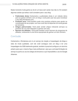 10 SOLUÇÕES PARA CRIAÇÃO DE SITES GRÁTIS 20/55
Neste momento muita gente se vê em um beco sem saída mas não é o fim existem
algumas saídas que talvez você considere para o seu blog:
 Publicidade direta: Certamente a publicidade direta é um método ótimo
para se ganhar dinheiro com um blog e você pode usar isso para monetizar
o seu blog Wordpress.com.
 Produtos seus: Você também pode criar produtos próprios para ajudar na
monetização de seu projeto, com isso você não irá depender de renda gerada
por terceiros.
 Artigos patrocinados: Você pode vender artigos indicando serviços ou
produtos de um outro blogueiro e ganhar com isso.
 Banners de afiliados: Você pode também incluir banners de programas de
afiliados, certamente é uma forma apropriada de ganhar um bom dinheiro.
Conclusão
Certamente o Wordpress.com é um serviço de criação e hospedagem de blogs e
sites de muita qualidade, com ele você consegue criar um blog e ter uma
hospedagem de 3GB totalmente gratuita, também é possível configurar um domínio
próprio para que o mesmo fique mais profissional, vejo que a principal limitação do
serviço é quanto ao uso de códigos de terceiros o que impossibilita o uso do Google
Adsense.
 