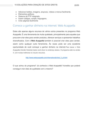 10 SOLUÇÕES PARA CRIAÇÃO DE SITES GRÁTIS 22/55
 Adicionar botões, imagens, arquivos, vídeos e menus facilmente.
 Elementos gráficos.
 Sistema de FTP integrado.
 Inserir códigos, scripts, linguagens.
 Criar páginas facilmente
Comece a ganhar dinheiro na internet: Web Acappella
Estes são apenas alguns recursos de vários outros presentes no programa Web
Acappella. É uma ferramenta de muita qualidade, principalmente para aqueles que
procuram criar sites para vender produtos, oferecer serviços e apresentar trabalhos
diversificados. Com o Web Acappella também é possível criar sites para vender,
assim como qualquer outra ferramenta. Às vezes pode ser uma excelente
oportunidade de você começar a ganhar dinheiro na internet.Para baixar o Web
Acappella (Versão Gratuita) basta você clicar no endereço abaixo. O programa está na versão
4, com muitas melhorias no visual e recursos.
http://www.webacappella.com/international/crbst_0_pt.html
O que achou do programa? Já conhecia o Web Acappella? Acredita que poderá
conseguir criar sites de qualidade com o mesmo?
 