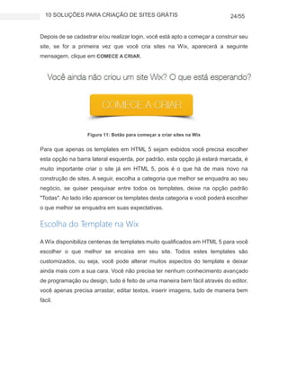 10 SOLUÇÕES PARA CRIAÇÃO DE SITES GRÁTIS 24/55
Depois de se cadastrar e/ou realizar login, você está apto a começar a construir seu
site, se for a primeira vez que você cria sites na Wix, aparecerá a seguinte
mensagem, clique em COMECE A CRIAR.
Figura 11: Botão para começar a criar sites na Wix
Para que apenas os templates em HTML 5 sejam exbidos você precisa escolher
esta opção na barra lateral esquerda, por padrão, esta opção já estará marcada, é
muito importante criar o site já em HTML 5, pois é o que há de mais novo na
construção de sites. A seguir, escolha a categoria que melhor se enquadra ao seu
negócio, se quiser pesquisar entre todos os templates, deixe na opção padrão
"Todas". Ao lado irão aparecer os templates desta categoria e você poderá escolher
o que melhor se enquadra em suas expectativas.
Escolha do Template na Wix
A Wix disponibiliza centenas de templates muito qualificados em HTML 5 para você
escolher o que melhor se encaixa em seu site. Todos estes templates são
customizados, ou seja, você pode alterar muitos aspectos do template e deixar
ainda mais com a sua cara. Você não precisa ter nenhum conhecimento avançado
de programação ou design, tudo é feito de uma maneira bem fácil através do editor,
você apenas precisa arrastar, editar textos, inserir imagens, tudo de maneira bem
fácil.
 