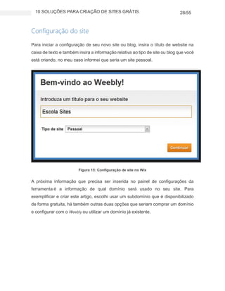 10 SOLUÇÕES PARA CRIAÇÃO DE SITES GRÁTIS 28/55
Configuração do site
Para iniciar a configuração de seu novo site ou blog, insira o título de website na
caixa de texto e também insira a informação relativa ao tipo de site ou blog que você
está criando, no meu caso informei que seria um site pessoal.
Figura 15: Configuração de site no Wix
A próxima informação que precisa ser inserida no painel de configurações da
ferramenta é a informação de qual domínio será usado no seu site. Para
exemplificar e criar este artigo, escolhi usar um subdomínio que é disponibilizado
de forma gratuita, há também outras duas opções que seriam comprar um domínio
e configurar com o Weebly ou utilizar um domínio já existente.
 