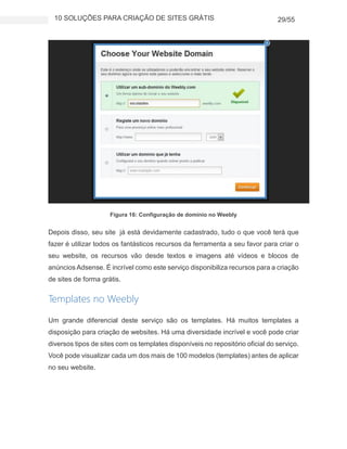 10 SOLUÇÕES PARA CRIAÇÃO DE SITES GRÁTIS 29/55
Figura 16: Configuração de domínio no Weebly
Depois disso, seu site já está devidamente cadastrado, tudo o que você terá que
fazer é utilizar todos os fantásticos recursos da ferramenta a seu favor para criar o
seu website, os recursos vão desde textos e imagens até vídeos e blocos de
anúncios Adsense. É incrível como este serviço disponibiliza recursos para a criação
de sites de forma grátis.
Templates no Weebly
Um grande diferencial deste serviço são os templates. Há muitos templates a
disposição para criação de websites. Há uma diversidade incrível e você pode criar
diversos tipos de sites com os templates disponíveis no repositório oficial do serviço.
Você pode visualizar cada um dos mais de 100 modelos (templates) antes de aplicar
no seu website.
 
